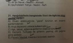alip
D) Ali Şir Nevai - Nesimi - Ahmedi
E) Şeyhülislam Yahya - Nedim - Nefi
21. Aşağıdakilerin hangisinde "Baki" ile ilgili bir bilgi
yanlısı vardır?
A) Divan edebiyatında "gazel" türünün en önemli
şairlerindendir.
B) Aruz ölçüsünü ustaca kullanmıştır.
C) Aşk, tabiat, eğlence şiirlerinin başlıca konulertair
.
D) Osmanlı Türkçesi ile şiirlerini yazmış, dili çağına
göre sadedir.
E) Fezail-i Mekke, mesnevi türündeki eseridir.