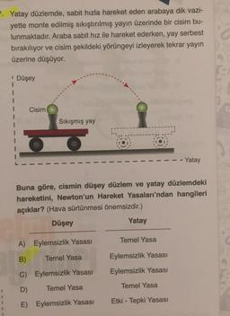 7. Yatay düzlemde, sabit hızla hareket eden arabaya dik vazi-
yette monte edilmiş sıkıştırılmış yayın üzerinde bir cisim bu-
lunmaktadır. Araba sabit hız ile hareket ederken, yay serbest
bırakılıyor ve cisim şekildeki yörüngeyi izleyerek tekrar yayın
üzerine düşüyor.
Düşey
1
1
1
Cisim
Sıkışmış yay
- Yatay
Buna göre, cismin düşey düzlem ve yatay düzlemdeki
hareketini, Newton'un Hareket Yasaları'ndan hangileri
açıklar? (Hava sürtünmesi önemsizdir.)
Düşey
Yatay
Temel Yasa
A) Eylemsizlik Yasası
B)
Temel Yasa
Eylemsizlik Yasası
C) Eylemsizlik Yasası
Eylemsizlik Yasası
D)
Temel Yasa
Temel Yasa
E) Eylemsizlik Yasası
Etki - Tepki Yasası