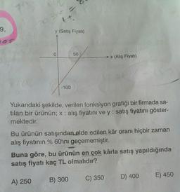 tt
9.
y (Satış Fiyatı)
0
0
50
x (Alış Fiyatı)
-100
Yukarıdaki şekilde, verilen fonksiyon grafiği bir firmada sa-
tilan bir ürünün; x : alış fiyatını ve y: satış fiyatını göster-
mektedir.
Bu ürünün satışından elde edilen kâr oranı hiçbir zaman
alış fiyatının % 60'ını geçememiştir
.
Buna göre, bu ürünün en çok kârla satış yapıldığında
satış fiyatı kaç TL olmalıdır?
C) 350
D) 400
E) 450
B) 300
A) 250
