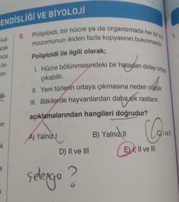 ENDİSLİĞİ VE BİYOLOJİ
9. Poliploidi, bir hücre ya da organizmada her bir kro
mozomunun ikiden fazla kopyasının bulunmasıdır.
1.
kal
arak
Poliploidi ile ilgili olarak;
nca
bi-
um-
1. Hücre bölünmesindeki bir hatadan dolayı ortap
çıkabilir.
II. Yeni türlerin ortaya çıkmasına neden olabilir
III. Bitkilerde hayvanlardan daha sık rastlanır
.
açıklamalarından hangileri doğrudur?
in
B) Yalnız
Cyl vell
A) Yalnız!
k
D) II ve III
E) I, II ve III
selengo ?
1