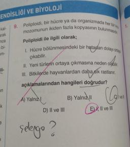 ENDİSLİĞİ VE BİYOLOJİ
9. Poliploidi, bir hücre ya da organizmada her bir kro
mozomunun ikiden fazla kopyasının bulunmasıdır.
1.
kal
arak
Poliploidi ile ilgili olarak;
nca
bi-
um-
1. Hücre bölünmesindeki bir hatadan dolayı ortap
çıkabilir.
II. Yeni türlerin ortaya çıkmasına neden olabilir
III. Bitkilerde hayvanlardan daha sık rastlanır
.
açıklamalarından hangileri doğrudur?
in
B) Yalnız
Cyl vell
A) Yalnız!
k
D) II ve III
E) I, II ve III
selengo ?
1
