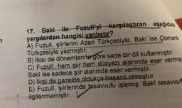n
17. Baki ile Fuzuli'yi karşılaştıran aşağıdaki
yargılardan hangisi yanlıstır?
A) Fuzuli, şiirlerini Azeri Türkçesiyle; Baki ise Osmanlı
Türkçesiyle yazmıştır.
B) İkisi de dönemlerine göre sade bir dil kullanmıştır.
C) Fuzuli, hem şiir hem düzyazı alanında eser vermiş
Baki ise sadece şiir alanında eser vermiştir.
D) İkisi de gazelde oldukça başarılı olmuştur.
E) Fuzuli, şiirlerinde tasawufu işlemiş; Baki tasawuf
ilgilenmemiştir.