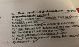 n
17. Baki ile Fuzuli'yi karşılaştıran aşağıdaki
yargılardan hangisi yanlıstır?
A) Fuzuli, şiirlerini Azeri Türkçesiyle; Baki ise Osmanlı
Türkçesiyle yazmıştır.
B) İkisi de dönemlerine göre sade bir dil kullanmıştır.
C) Fuzuli, hem şiir hem düzyazı alanında eser vermiş
Baki ise sadece şiir alanında eser vermiştir.
D) İkisi de gazelde oldukça başarılı olmuştur.
E) Fuzuli, şiirlerinde tasawufu işlemiş; Baki tasawuf
ilgilenmemiştir.
