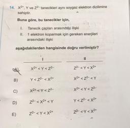 14. X2+, Y ve 22- tanecikleri aynı soygaz elektron dizilimine
sahiptir.
Buna göre, bu tanecikler için,
1. Tanecik çapları arasındaki ilişki
II. 1 elektron koparmak için gereken enerjileri
arasındaki ilişki
aşağıdakilerden hangisinde doğru verilmiştir?
II
X2+ < Y <Z2-
22- < Y < x2+
B)
Y <Z2- < x2+
X2+ < Z2- <Y
C)
X2+ < Y<Z2-
X2+ < Y <Z2-
Y <Z2- < X2+
22- < x2+ < Y
D)
22- <Y<X2+
Z2- <Y<X2+
E)
