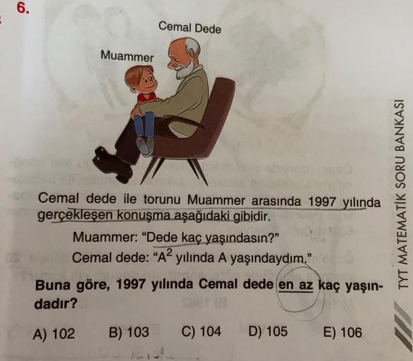 6.
Cemal Dede
Muammer
Cemal dede ile torunu Muammer arasında 1997 yılında
gerçekleşen konuşma aşağıdaki gibidir.
Muammer: “Dede kaç yaşındasın?”
Cemal dede: “A2 yılında A yaşındaydım."
TYT MATEMATİK SORU BANKASI
Buna göre, 1997 yılında Cemal dede en az kaç