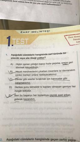 yan arkeologlar
yal ve kültürel değerini artık çok iyi biliyoruz.
nangisinde hem zaman hem de yer-yön zarfı kullanılmıştır?
1
ZARF (BELİRTEÇ)
1.TEST
Önce Konu
Tanım
Laz
1.
Aşağıdaki cümlelerin hangisinde zarf türünde bir
sözcük veya söz öbeği yoktur?
A) Hiçbir zaman çıktığın kapıyı hızla çarpma, oraya geri
dönmek isteyebilirsin.
B) Hayat merdivenlerini çıkarken insanlara iyi davranalım
çünkü inerken onlara rastlayacaksınız.
C) Devler gibi eserler bırakmak için karıncalar gibi
çalışmalısınız.
D) Herkes şunu bilmelidir ki kaptanı olmayan gemiye her
rüzgâr kötüdür.
Er Ben bu başarıyı her toplantıya çeyrek saat erken
giderek kazandım.
bodonlod
emog duha
2. Aşağıdaki cümlelerin hangisinde geçen zarfın yapısı