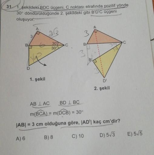 31. 1. şekildeki
BDC üçgeni, C noktası etrafında pozitif yönde
30° döndürüldüğünde 2. şekildeki gibi B'D'C üçgeni
oluşuyor.
313
3
3
30%
C
B
C
B.
.
30°
3
D
1. şekil
2. şekil
AB I AC
BD IBC
m(BCA) = m(ÓCB) = 30°
|AB| = 3 cm olduğuna göre, AD' kaç cm'dir?
C) 