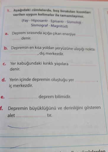 1. Aşağıdaki cümlelerde, boş bırakılan kısımları
verilen uygun kelimeler ile tamamlayınız.
(Fay - Hiposantr - Episantr-Sismoloji-
Sismograf - Magnitud)
a. Deprem sırasında açığa çıkan enerjiye
denir.
b. Depremin en kısa yoldan yeryüzüne ulaşığı nokta
dış m