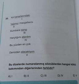 36. Yol kenarlarındaki
1
Yağmur mazgallarını
Kumbara sanip
Harçlığımı atardım
IV
Bu yüzden en çok
Denizden alacaklıyım
V
Bu dizelerde numaralanmış sözcüklerden hangisi kökü
bakımından diğerlerinden farklıdır?
A)!
B) 11
C) III
D) IV
EV