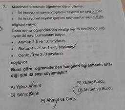 7.
Matematik dersinde öğretmen öğrencilerine,
İki irrasyonel sayının toplamı rasyonel bir sayı olabilir.
İki irrasyonel sayının çarpımı rasyonel bir sayı olabilir.
bilgisini veriyor.
Daha sonra öğrencilerden verdiği her iki özelliği de sağ-
layan iki sayı bulmalarını istiyor.
Ahmet: 2,3 ve 1,6 sayılarını
Burcu: 1-15 ve 1+ 15 sayıların
Cenk:13 ve 2/3 sayılarını
söylüyor.
Buna göre, öğrencilerden hangileri öğretmenin iste-
diği gibi iki sayı söylemiştir?
B) Yalnız Burcu
Dy Ahmet ve Burcu
A) Yalnız Ahmet
C) Yalnız Cenk
E) Ahmet ve Cenk
Ahmet
