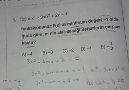 5. f(x) = x3 - 3mx2 + 2x - 1
fonksiyonunda f'(x) in minimum değeri -1 oldu.
ğuna göre, m nin alabileceği değerlerin çarpımı
kaçtır?
C) -2.
D)-1 E) -
A) -4
B) -3
3x2 - 6mx +2=0
x ²_ 2 mx+1=0
3x26mxt21
3x²6mx +3=0
A uma 4.20