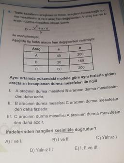 6. Trafik kazalarını araştıran bir firma, araçların hızına bağlı dur-
ma mesafesini; a ve b araç fren değişkenleri, V araç hızı ve D
aracın durma mesafesi olmak üzere
v²+aov
D=
b
ile modellemiştir.
Aşağıda üç farklı aracın fren değişkenleri verilmiştir.
Araç
b
a
A
40
200
B
30
150
C
60
200
Aynı ortamda yukarıdaki modele göre aynı hızlarla giden
araçların hesaplanan durma mesafeleri ile ilgili
1.
A aracının durma mesafesi B aracının durma mesafesin-
den daha azdır.
II. B aracının durma mesafesi C aracının durma mesafesin-
den daha fazladır.
III. C aracının durma mesafesi A aracının durma mesafesin-
den daha azdır.
ifadelerinden hangileri kesinlikle doğrudur?
A) I ve II
B) I ve III
C) Yalnız !
D) Yalnız III
E) I, II ve III
