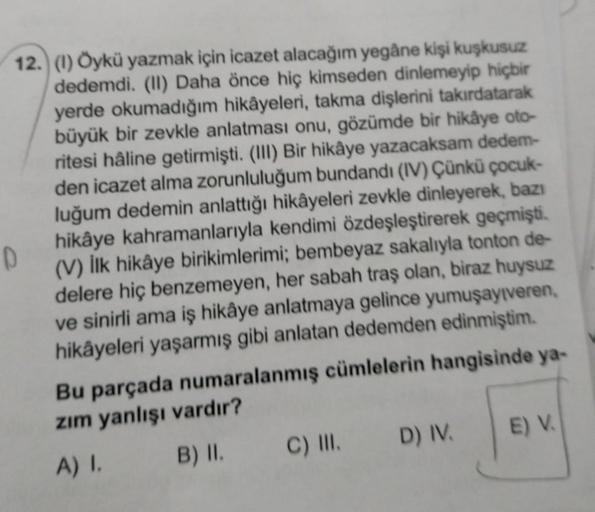 D
12. (1) Öykü yazmak için icazet alacağım yegâne kişi kuşkusuz
dedemdi. (II) Daha önce hiç kimseden dinlemeyip hiçbir
yerde okumadığım hikâyeleri, takma dişlerini takırdatarak
büyük bir zevkle anlatması onu, gözümde bir hikâye oto-
ritesi hâline getirmişt