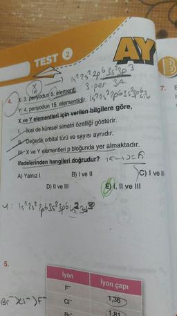 AY
TEST 2
x
7. E
4. X: 3. periyodun 5. elementi
152252226352303
3.per 3A
v. 4. periyodun 15. elementidir. 1522522063s 3pti su
X ve Yelementleri için verilen bilgilere göre,
1. İkisi de küresel simetri özelliği gösterir.
Değerlik orbital türü ve sayısı aynıdır.
II. X ve Y elementleri p bloğunda yer almaktadır.
ifadelerinden hangileri doğrudur? 15-10cm
A) Yalnız !
B) I ve II
C) I ve II
D) II ve III
E), II ve III
4: 152 25 266 353p6 23 305
5.
iyon
iyon çapı
F
Br X-F
CI
1,36
Rr-
1.81