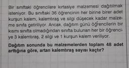 Bir sınıftaki öğrencilere kırtasiye malzemesi dağıtılmak
isteniyor. Bu siniftaki 36 öğrencinin her birine birer adet
kurşun kalem, kalemtıraş ve silgi düşecek kadar malze-
me sınıfa getiriliyor. Ancak, dağıtım günü öğrencilerin bir
kısmi sınıfta olmadığından sınıfta bulunan her bir öğrenci-
ye 3 kalemtıraş, 2 silgi ve 1 kurşun kalem veriliyor.
Dağıtım sonunda bu malzemelerden toplam 48 adet
arttığına göre, artan kalemtıraş sayısı kaçtır?