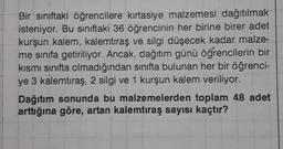 Bir sınıftaki öğrencilere kırtasiye malzemesi dağıtılmak
isteniyor. Bu siniftaki 36 öğrencinin her birine birer adet
kurşun kalem, kalemtıraş ve silgi düşecek kadar malze-
me sınıfa getiriliyor. Ancak, dağıtım günü öğrencilerin bir
kısmi sınıfta olmadığından sınıfta bulunan her bir öğrenci-
ye 3 kalemtıraş, 2 silgi ve 1 kurşun kalem veriliyor.
Dağıtım sonunda bu malzemelerden toplam 48 adet
arttığına göre, artan kalemtıraş sayısı kaçtır?
