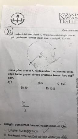 EDITIN
BAKAHLUS
1. MILLI
KAZANIA
TESTİ
Commal
B
Cemberse! Ha
merkezli dairesel pistte 10 m/s hızla şekildeki gibi düz-**
gün çembersel hareket yapan aracın periyodu 12 s dir.
60°
K
Buna göre, aracın K noktasından L noktasına gelin-
ceye kadar geçen sürede ortalama ivmesi kaç m/s2
olur?
A) 2
B) 5
C) 573
D) 10
E) 10V3
lo
cirme ve Sinay Hizmetleri Genel Müdürlüğü
2
. Düzgün çembersel hareket yapan cisimler için,
1. Çizgisel hız değişkendir
. V
II. Merkezcil ivme vektörü yarıçap vektörüne diktir.
diktir