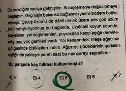 B. En sevdiğim vadiye gelmiştim. Suluçeşme'ye doğru inmeye
başladım. Geçmişin bakımsız bağlarının yerini modem bağlar
almıştı
. Çavuş üzümü de dâhil olmak üzere pek çok üzüm
türü yetiştiriliyormuş bu bağlarda. Uzaktaki koyun ucunda;
kayalikiar, yel değirmenleri, poyrazdan kaçıp açığa demirle-
miş boş yük gemileri vardı. Yol kenarındaki meşe ağacının
gölgesinde bisikletten indim. Ağustos böceklerinin şarkılan
eşliğinde yaklaşık yarm saat bu manzarayı seyrettim.-
Bu parçada kaç fillimsi kullanılmıştır?
A) 3
B) 4
C) 5
D) 6
E) 7