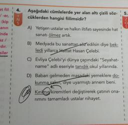 at fiil
4.
Aşağıdaki cümlelerde yer alan altı çizili söz-
cüklerden hangisi fiilimsidir?
5.
/ -er,
2<
O NOU
1
A) Yetişen ustalar ve halkın iltifatı sayesinde hat
sanatı ölmez artık.
1
(kip
anın
Ende
az/
dır.
siler
1
1
B) Medyada bu sanattan söz edilsin diye bek-
ledi yıllarca Hattat Hasan Çelebi.
C) Evliya Çelebi'yi dünya çapındaki "Seyahat-
name" adlı eseriyle tanıdık okul yıllarında.
1
1
1
I
D) Baban gelmeden masadaki yemeklere do- !
kunma sakm, diye uyarmıştı annem beni.
Kırılmis kiremitleri değiştirerek çatının ona-
rimini tamamladı ustalar nihayet.
1
1
1
1