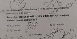 0
0
22. Bir otobüs sirketi bilet fiyatlarına %40 indirim uyguladığında
yolcu sayısı %30 artıyor.
Buna göre, otobüs şirketinin elde ettiği gelir için aşağıda-
kilerden hangisi doğru olur?
B) % 18 azalır
A) %22 azalır
on-X
C) %10 azalır
D) % 18 artar
28 arta
E) % 10 artar
2
sm
X
yento
C
