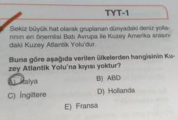 TYT-1
Sekiz büyük hat olarak gruplanan dünyadaki deniz yolla-
rinin en önemlisi Batı Avrupa ile Kuzey Amerika arasın-
daki Kuzey Atlantik Yolu'dur.
Buna göre aşağıda verilen ülkelerden hangisinin Ku-
zey Atlantik Yolu'na kıyısı yoktur?
B) ABD
A) Malya
C) İngiltere
D) Hollanda
E) Fransa