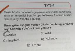 TYT-1
Sekiz büyük hat olarak gruplanan dünyadaki deniz yolla-
rinin en önemlisi Batı Avrupa ile Kuzey Amerika arasın-
daki Kuzey Atlantik Yolu'dur.
Buna göre aşağıda verilen ülkelerden hangisinin Ku-
zey Atlantik Yolu'na kıyısı yoktur?
B) ABD
A) Malya
C) İngiltere
D) Hollanda
E) Fransa
