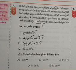 4.
1
5.
ürediği
Flimsi
durma, !
çıkış,
kur vb.
Jirken
S
Belirli günlere özel yemeklerin yapılması Kafkas ye-
mek kültürünün belirgin özelliklerindendir
. Sağlıklı
bir beden yapısı ve dinç kalabilmek Kafkas coğraf-
yasında çok önemlidir. Halk oyunlarına da yansıyan
bu hareketliliğin beslenme değerleriyle de ilgisi var.
Bu parçada geçen; ?
Non
1
1
1. yemeklerin,
II. yapılması,
III. Helirgin - 2.7
IV. beslenme
sözcüklerinden hangileri fiilimsidir?
A) I ve IV
B) I ve V
C) Il ve IV
D) III ve IV
E) IV ve V