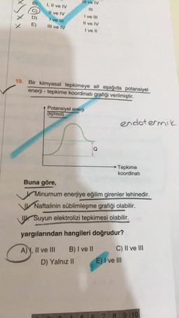 B)
Il ve IV
I, II ve IV
x x x
Il ve IV
I ve III
I ve Il
D)
E)
Il ve IV
III ve IV
I ve 11
10. Bir kimyasal tepkimeye ait aşağıda potansiyel
enerji - tepkime koordinati grafiği verilmiştir.
Potansiyel enerji
(kj/mol)
endotermik
Tepkime
koordinati
Buna göre,
Minumum enerjiye eğilim girenler lehinedir.
Naftalinin süblimleşme grafiği olabilir.
J. Suyun elektrolizi tepkimesi olabilir.
yargılarından hangileri doğrudur?
A) Y, II ve III B) I ve II
D) Yalnız II
C) II ve III
E) I ve III
7 8 9 10