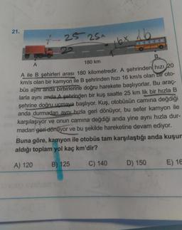 21.
-25 25+
16
16x
B
A
180 km
A ile B şehirleri arası 180 kilometredir. A şehrinden hızı
20
km/s olan bir kamyon ile B şehrinden hızı 16 km/s olan bir oto-
büs aynı anda birbirlerine doğru harekete başlıyorlar. Bu araç-
larla aynı anda A şehrinden bir kuş saatte 25 km lik bir hızla B
şehrine doğru uçmaya başlıyor. Kuş, otobüsün camına değdiği
anda durmadan aynı hızla geri dönüyor, bu sefer kamyon ile
karşılaşıyor ve onun camına değdiği anda yine aynı hızla dur-
madan geri dönüyor ve bu şekilde hareketine devam ediyor.
Buna göre, kamyon ile otobüs tam karşılaştığı anda kuşun
aldığı toplam yol kaç km'dir?
A) 120
B) 125
C) 140
D) 150
E) 16