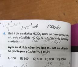 201
2.10 no
loome
2
9. Belirli bir sıcaklıkta HCIO, asidi ile hazırlanan 100
mL sulu çözeltide HClO2 % 0,5 oranında iyonlaş-
maktadır. og
04.02 %
oporening
Aynı sıcaklıkta çözeltiye kaç mL saf su eklenir-
se iyonlaşma yüzdesi % 1 olur?
A) 100
B) 300
C) 500 D) 900 E) 1000
36
15
3,5
b
