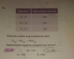 HI
18.
Bağ türü
Bağ enerjisi (kj/mol)
N-H
390
N = N
945
H-H
435
Yukarıda verilen bağ enerjilerine göre
N2(g) + 3H,
2(g)
→ 2NH
3(g)
tepkimesinin tepkime entalpisi kaç kj'dur?
A) -90
B) -120
C) +90
D) +180
E) +990