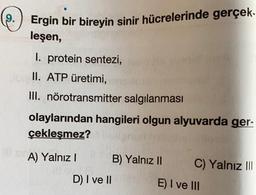 9.
Ergin bir bireyin sinir hücrelerinde gerçek.
leşen,
I. protein sentezi,
II. ATP üretimi,
III. nörotransmitter salgılanması
olaylarından hangileri olgun alyuvarda ger-
çekleşmez?
A) Yalnız B) Yalnız 11 C) Yalnız III
D) I ve 11
E) I ve III