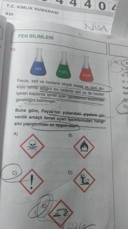 T.C. KİMLİK NUMARASI
4 0 2
ADI
NISA
FEN BİLİMLERİ
10.
HCI
HSO
NaOH
IV
Feyza, asit ve bazların birçok metali ve canlı do-
kuyu tahrip ettiğini bu nedenle asit ya da bazları
içeren kaplarda temel uyarı işaretlerinin bulunması
gerektiğini belirtmiştir.
Yul
riyl
C)
Buna göre, Feyza'nın yukarıdaki şişelere gü-
venlik amaçlı temel uyarı işaretlerinden hangi-
sini yapıştırması en uygun olur
A)
B)
D
E)
W
MEN
le