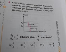 gi-
a
4. Enerji düzeyleri verilen bir atom temel duruma göre
enerjisi E, olan yörüngeye uyarılıyor. Bu elektron
temel hale geri dönerken frekansları v, ve v, olan
iki foton yayınlıyor.
1
Enerji
S
A
R
M
A
L
E2
funna
x
E
→y
Temel hal
AYT FİZİK SORU BANKASI
x
E, 2.
E 3
olduğuna göre,
oranı kaçtır?
wy
A)
A)
2
3
B)
D) 2
3
E)
2
