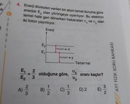 gi-
a
4. Enerji düzeyleri verilen bir atom temel duruma göre
enerjisi E, olan yörüngeye uyarılıyor. Bu elektron
temel hale geri dönerken frekansları v, ve v, olan
iki foton yayınlıyor.
1
Enerji
S
A
R
M
A
L
E2
funna
x
E
→y
Temel hal
AYT FİZİK SORU BANKASI
x
E, 2.
E 3
olduğuna göre,
oranı kaçtır?
wy
A)
A)
2
3
B)
D) 2
3
E)
2
