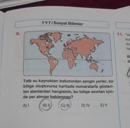 TYT/Sosyal Bilimler
9.
11. "va
kul
do
hir
(IID
B
d
Tatlı su kaynakları bakımından zengin yerler, bir
bölge oluşturursa haritada numaralarla gösteri-
len alanlardan hangisinin, bu bölge sinırları için-
de yer alması beklenmez?
A)
B) II
C) III
D) IV
E) V