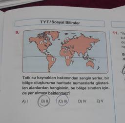 TYT/Sosyal Bilimler
9.
11. "va
kul
do
hir
(IID
B
d
Tatlı su kaynakları bakımından zengin yerler, bir
bölge oluşturursa haritada numaralarla gösteri-
len alanlardan hangisinin, bu bölge sinırları için-
de yer alması beklenmez?
A)
B) II
C) III
D) IV
E) V
