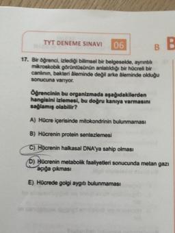 TYT DENEME SINAVI
06
BE
17. Bir öğrenci, izlediği bilimsel bir belgeselde, ayrıntılı
mikroskobik görüntüsünün anlatıldığı bir hücreli bir
canlının, bakteri âleminde değil arke âleminde olduğu
sonucuna vanyor.
Ögrencinin bu organizmada aşağıdakilerden
hangisini izlemesi, bu doğru kaniya varmasını
sağlamış olabilir?
A) Hücre içerisinde mitokondrinin bulunmaması
B) Hücrenin protein sentezlemesi
C) Hocrenin halkasal DNA'ya sahip olması
D) Hücrenin metabolik faaliyetleri sonucunda metan gazı
açığa çıkması
E) Hücrede golgi aygıtı bulunmaması
