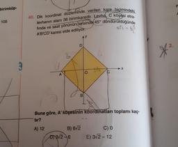 birimküp-
105
40. Dik koordinat düzleminde verilen kare bicimindeki.
levhanın alanı 36 birimkaredir. Levha, C köşesi etra-
fında ve saat yönünün tersinde 45° döndürüldüğünde
art=6h
2
A'B'CD' karesi elde ediliyor.
D
2.
6
A
B
Buna göre, A' köşesinin koordinatları toplamı kaç-
tur?
A) 12
B) 62
CO
Dy 312-6 E) 312-12