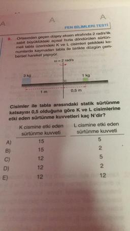 A
A
FEN BİLİMLERİ TESTİ
9.
Ortasından geçen düşey eksen etrafında 2 rad/s'lik
sabit büyüklükteki açısal hızla döndürülen sürtün-
meli tabla üzerindeki K ve L cisimleri şekildeki ko-
numlarda kaymadan tabla ile birlikte düzgün çem-
bersel hareket yapıyor.
w = 2 rad/s
3 kg
1 kg
1 m
0,5 m
Cisimler ile tabla arasındaki statik sürtünme
katsayısı 0,5 olduğuna göre k ve L cisimlerine
etki eden sürtünme kuvvetleri kaç N'dir?
K cismine etki eden
sürtünme kuvveti
L cismine etki eden
sürtünme kuvveti
15
5
A)
15
2
B)
12
Non
5
12
2
C)
D)
E)
12
12
