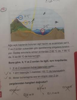 co
42.
X(s)
900
Y(s)
Z(s)
Ağzı açık kaplarda bulunan eşit hacim ve sıcaklıktaki saf X,
Y ve Z sıvıları yukarıdaki gibi işaretlenmiş bölgelere bırakıll-
yor. Özdeş ısıtıcılarla isitilan sıvılardan Z 85 °C de, Y 90 °C
de, X ise 85 °C de kaynamıştır.
Buna göre, X, Y ve Z siviları ile ilgili, aynı koşullarda;
1. X ve Z sivilarının buhar basıncları eşittir.
VII. 1 atm basınçta Y maddesi 100 °C de kaynayabilir.
III. Molar buharlaşma isısı en düşük olan Z dir.
yargılarından hangileri doğrudur?
Kell
C) Xve
B)
A) Valnız
W ve III
E) I, II ve III