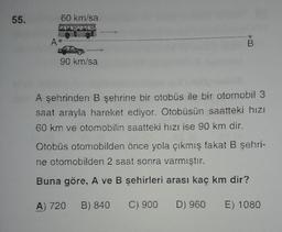 55.
60 km/sa
A
B
90 km/sa
A şehrinden B şehrine bir otobüs ile bir otomobil 3
saat arayla hareket ediyor. Otobüsün saatteki hizi
60 km ve otomobilin saatteki hızı ise 90 km dir.
Otobüs otomobilden önce yola çıkmış fakat B şehri-
ne otomobilden 2 saat sonra varmıştır.
Buna göre, A ve B şehirleri arası kaç km dir?
A) 720
B) 840
C) 900 D) 960
E) 1080