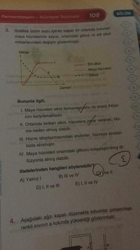 108
BÖLÜM
Fermentasyon - Hücresel Solunum
3.
Grafikte üzüm suyu içeren kapalı bir ortamda bulunan
maya hücrelerinin sayısı, ortamdaki glikoz ve etil alkol
miktarlarındaki değişim gösterilmiştir.
Miktar
: Etil alkol
: Maya hücreleri
Glikoz
Zamanlar
Bununla
