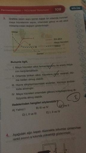 108
BÖLÜM
Fermentasyon - Hücresel Solunum
3.
Grafikte üzüm suyu içeren kapalı bir ortamda bulunan
maya hücrelerinin sayısı, ortamdaki glikoz ve etil alkol
miktarlarındaki değişim gösterilmiştir.
Miktar
: Etil alkol
: Maya hücreleri
Glikoz
Zamanlar
Bununla 