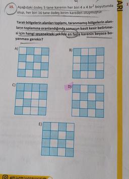 15. Aşağıdaki özdeş5 tane karenin her biri 4x4 br2 boyutunda
olup, her biri 16 tane özdeş birim kareden oluşmuştur.
2
Taralı bölgelerin alanları toplamı, taranmamış bölgelerin alan-
ların toplamına oranlandığında sonucun basit kesir belirtme-
si için hangi seçenekteki şekilde en fazla karenin beyaza bo-
yanması gerekir?
A)
B)
C)
D)
E)
#matemalaseviyorum