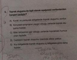 5. Toprak oluşumu ile ilgili olarak aşağıdaki verilenlerden
hangisi yanlıştır?
A) Kurak ve yankurak bölgelerde toprak oluşumu zordur.
B) Kimyasal ayrışmanın yaygın olduğu yerlerde toprak olu-
şumu hızlıdır.
C) Bitki örtüsünün gür olduğu yerlerde topraktaki humus
oranı fazladır.
D) Canlıların toprak oluşumu üzerinde etkisi yoktur.
E) Kıyı bölgelerde toprak oluşumu iç bölgelere göre daha
hizlidir.
sort
Toprake
olsun
o sebegini
