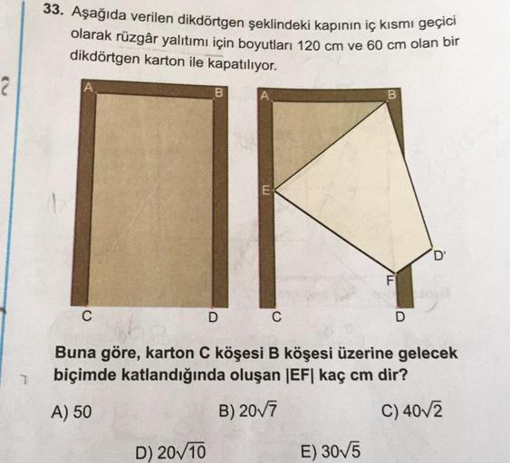 33. Aşağıda verilen dikdörtgen şeklindeki kapının iç kısmı geçici
olarak rüzgâr yalıtımı için boyutları 120 cm ve 60 cm olan bir
dikdörtgen karton ile kapatılıyor.
B
D'
C
D
C
D
Buna göre, karton C köşesi B köşesi üzerine gelecek
biçimde katlandığında oluşa