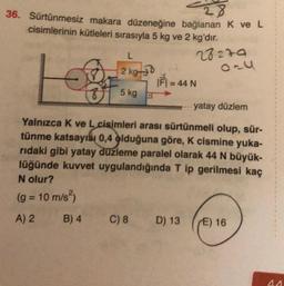 28
36. Sürtünmesiz makara düzeneğine bağlanan k ve L
cisimlerinin kütleleri sırasıyla 5 kg ve 2 kg'dır.
L
28220
2 kg 30
F) = 44 N
E
5 kg
yatay düzlem
Yalnızca K ve L cisimleri arası sürtünmeli olup, sür-
tünme katsayısı 0,4 olduğuna göre, K cismine yuka-
ridaki gibi yatay düzleme paralel olarak 44 N büyük-
lüğünde kuvvet uygulandığında T ip gerilmesi kaç
N olur?
(g = 10 m/s
A) 2 B) 4 C) 8 D) 13 E) 16
