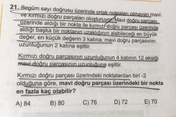 21. Begüm sayı doğrusu üzerinde ortak noktaları olmayan mavi
ve kırmızı doğru parçaları oluşturuyor. Mavi doğru parcasi
üzerinde aldığı bir nokta ile kırmızí doğru parçası üzerinde
aldığı başka bir noktanın uzaklığının alabileceği en büyük
değer, en küçük değerin 3 katına, mavi doğru parçasının
uzunluğunun 2 katına eşittir.
Kırmızı doğru parçasının uzunluğunun 4 katının 12 eksiği
mavi doğru parcasının uzunluğuna eşittir.
Kırmızı doğru parçası üzerindeki noktalardan biri -2
olduğuna göre, mavi doğru parçası üzerindeki bir nokta
en fazla kaç olabilir?
A) 84
B) 80
C) 76
D) 72
E) 70
