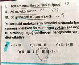 I. 100 aminoasitten oluşan polipeptit 99
II. 50 molekül laktoz
so
50
III. 50 glikozdan oluşan nişasta 219
Yukarıdaki moleküllerin hidrolizi sırasında har
canması gereken su miktarının çoktan aza doğ
ru sıralanışı aşağıdakilerden hangisinde veril
diği gibidir?
A) 1 - || - III
B) I - III - 11
C) II - I - III
D) II - III - 1
E) IN - I - II